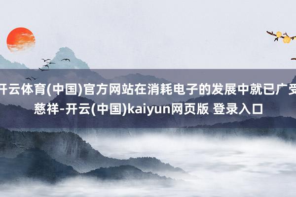 开云体育(中国)官方网站在消耗电子的发展中就已广受慈祥-开云(中国)kaiyun网页版 登录入口