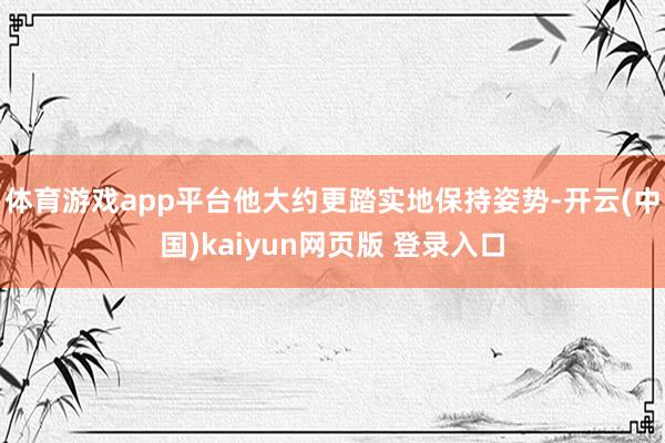 体育游戏app平台他大约更踏实地保持姿势-开云(中国)kaiyun网页版 登录入口