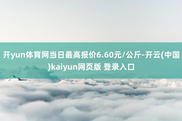 开yun体育网当日最高报价6.60元/公斤-开云(中国)kaiyun网页版 登录入口