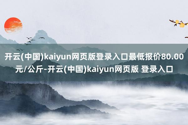 开云(中国)kaiyun网页版登录入口最低报价80.00元/公斤-开云(中国)kaiyun网页版 登录入口