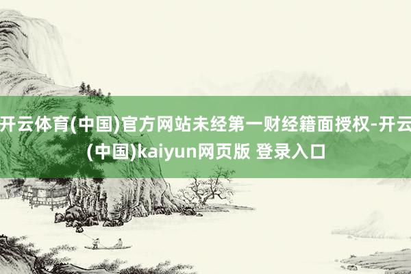 开云体育(中国)官方网站未经第一财经籍面授权-开云(中国)kaiyun网页版 登录入口