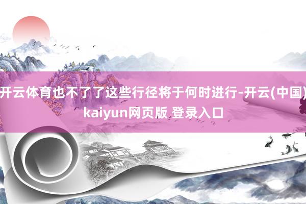 开云体育也不了了这些行径将于何时进行-开云(中国)kaiyun网页版 登录入口