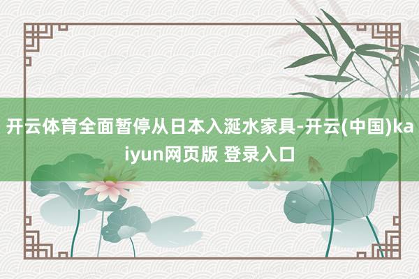 开云体育全面暂停从日本入涎水家具-开云(中国)kaiyun网页版 登录入口