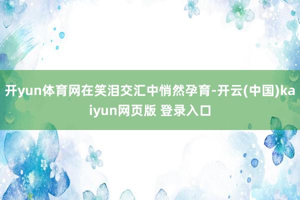 开yun体育网在笑泪交汇中悄然孕育-开云(中国)kaiyun网页版 登录入口