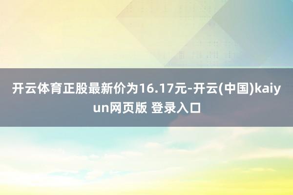开云体育正股最新价为16.17元-开云(中国)kaiyun网页版 登录入口