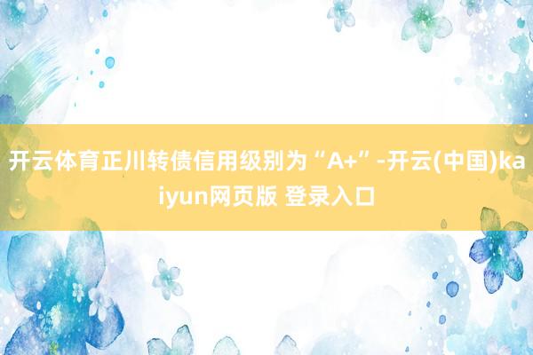 开云体育正川转债信用级别为“A+”-开云(中国)kaiyun网页版 登录入口
