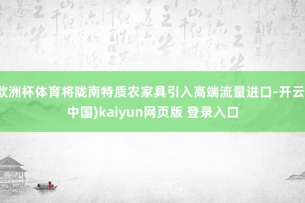 欧洲杯体育将陇南特质农家具引入高端流量进口-开云(中国)kaiyun网页版 登录入口
