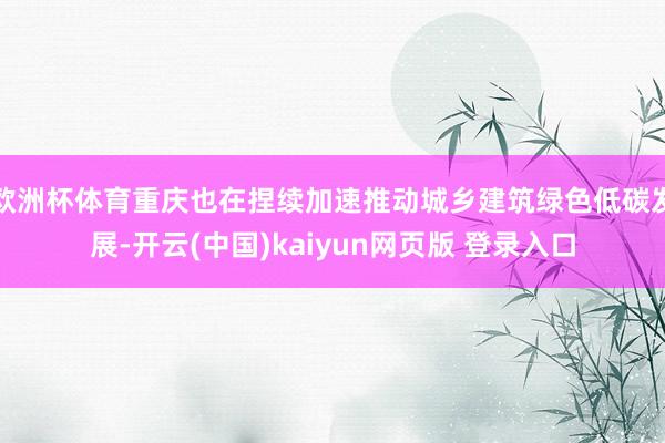 欧洲杯体育重庆也在捏续加速推动城乡建筑绿色低碳发展-开云(中国)kaiyun网页版 登录入口