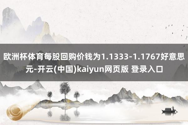 欧洲杯体育每股回购价钱为1.1333-1.1767好意思元-开云(中国)kaiyun网页版 登录入口