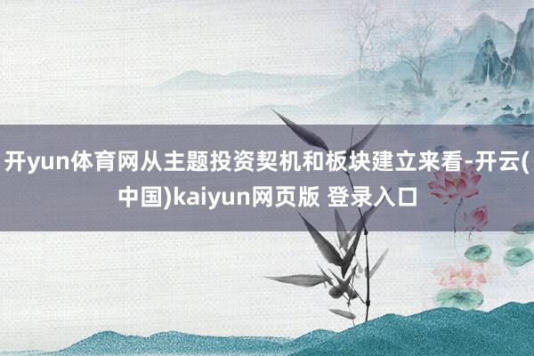 开yun体育网从主题投资契机和板块建立来看-开云(中国)kaiyun网页版 登录入口