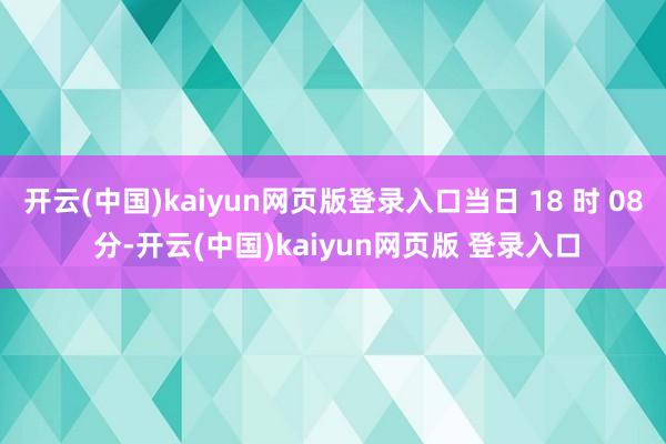开云(中国)kaiyun网页版登录入口当日 18 时 08 分-开云(中国)kaiyun网页版 登录入口