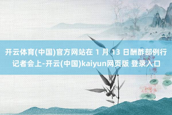 开云体育(中国)官方网站在 1 月 13 日酬酢部例行记者会上-开云(中国)kaiyun网页版 登录入口