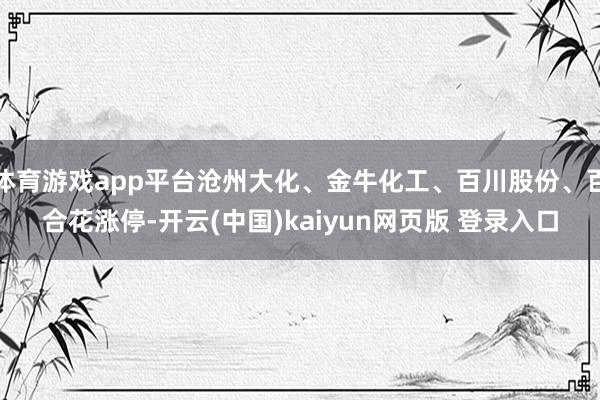 体育游戏app平台沧州大化、金牛化工、百川股份、百合花涨停-开云(中国)kaiyun网页版 登录入口