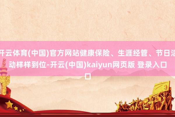 开云体育(中国)官方网站健康保险、生涯经管、节日活动样样到位-开云(中国)kaiyun网页版 登录入口